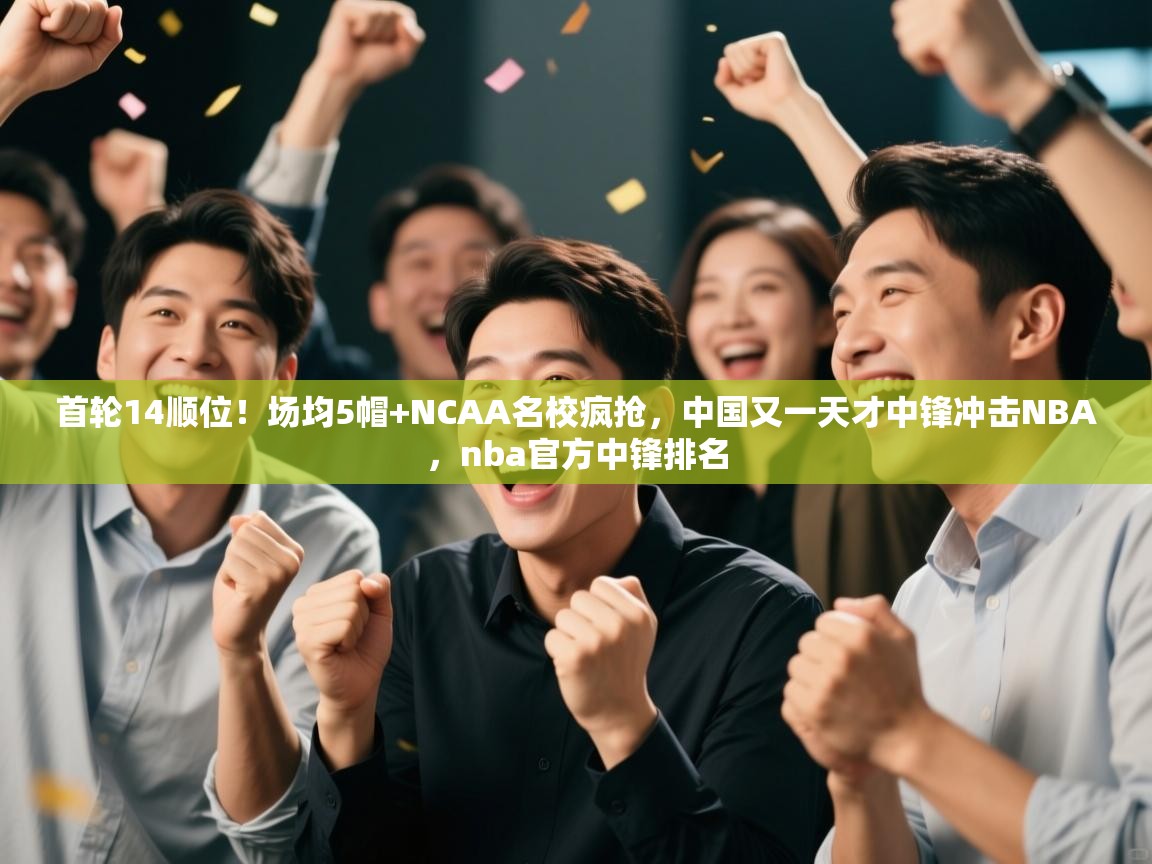 首轮14顺位!场均5帽+NCAA名校疯抢,中国又一天才中锋冲击NBA,nba官方中锋排名 第2张
