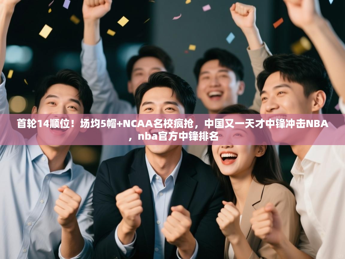首轮14顺位!场均5帽+NCAA名校疯抢,中国又一天才中锋冲击NBA,nba官方中锋排名 第1张